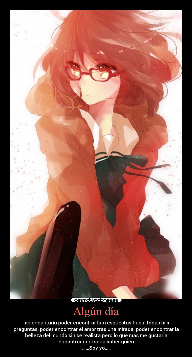 Algún día - me encantaría poder encontrar las respuestas hacia todas mis
preguntas, poder encontrar el amor tras una mirada, poder encontrar la
belleza del mundo sin se realista pero lo que más me gustaría
encontrar aquí seria saber quien
......Soy yo.....