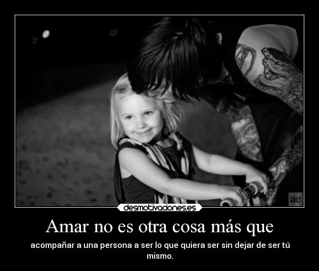 Amar no es otra cosa más que - acompañar a una persona a ser lo que quiera ser sin dejar de ser tú
mismo.