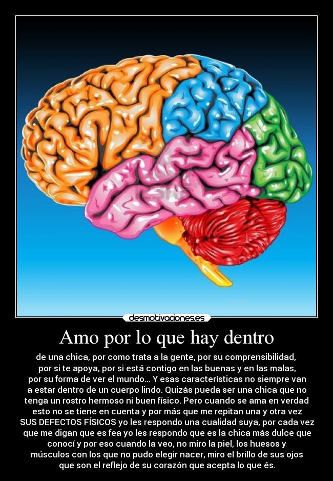 Amo por lo que hay dentro - de una chica, por como trata a la gente, por su comprensibilidad,
por si te apoya, por si está contigo en las buenas y en las malas,
por su forma de ver el mundo... Y esas características no siempre van
a estar dentro de un cuerpo lindo. Quizás pueda ser una chica que no
tenga un rostro hermoso ni buen físico. Pero cuando se ama en verdad
esto no se tiene en cuenta y por más que me repitan una y otra vez
SUS DEFECTOS FÍSICOS yo les respondo una cualidad suya, por cada vez
que me digan que es fea yo les respondo que es la chica más dulce que
conocí y por eso cuando la veo, no miro la piel, los huesos y
músculos con los que no pudo elegir nacer, miro el brillo de sus ojos
que son el reflejo de su corazón que acepta lo que és.
