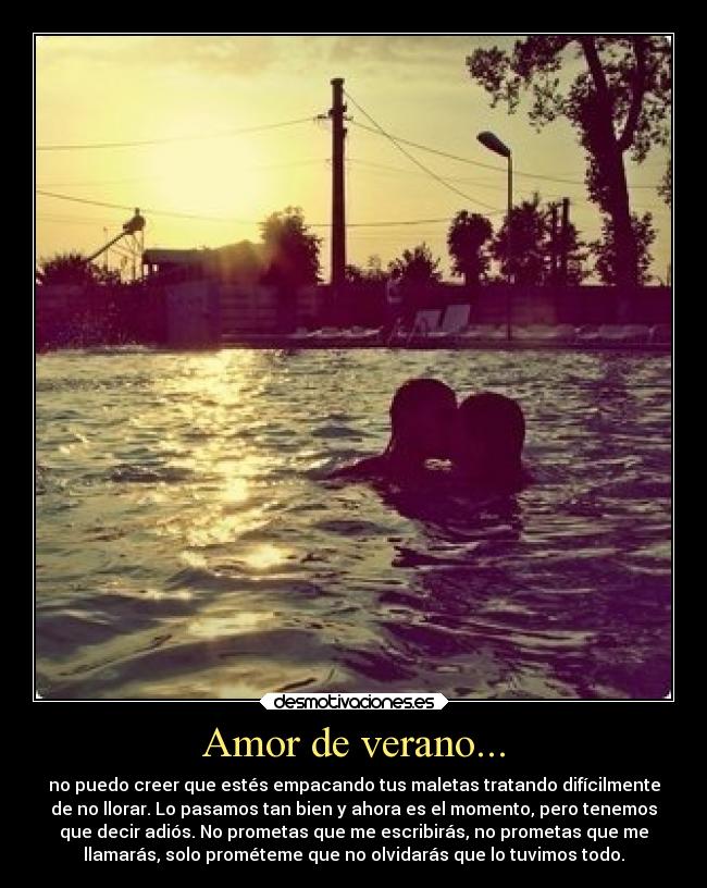 Amor de verano... - no puedo creer que estés empacando tus maletas tratando difícilmente
de no llorar. Lo pasamos tan bien y ahora es el momento, pero tenemos
que decir adiós. No prometas que me escribirás, no prometas que me
llamarás, solo prométeme que no olvidarás que lo tuvimos todo.