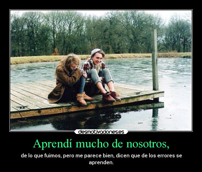 Aprendí mucho de nosotros, - de lo que fuimos, pero me parece bien, dicen que de los errores se
aprenden.