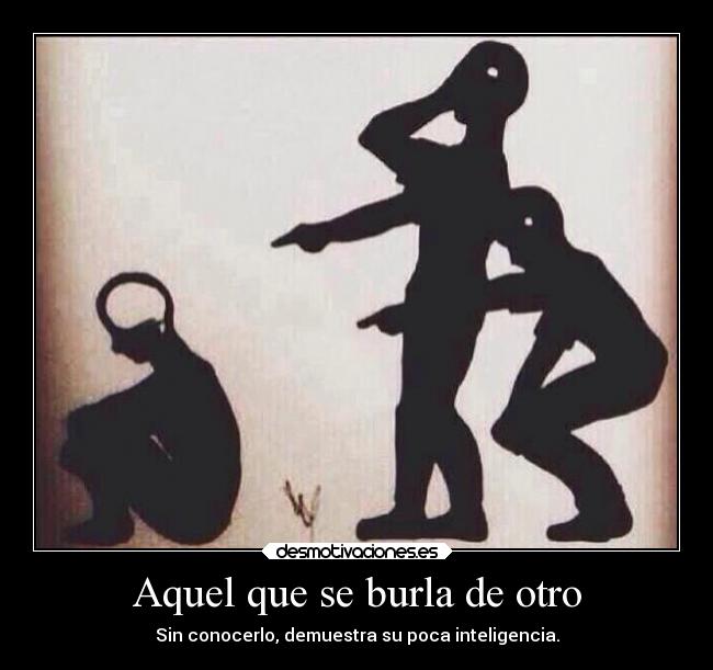 Aquel que se burla de otro - Sin conocerlo, demuestra su poca inteligencia.