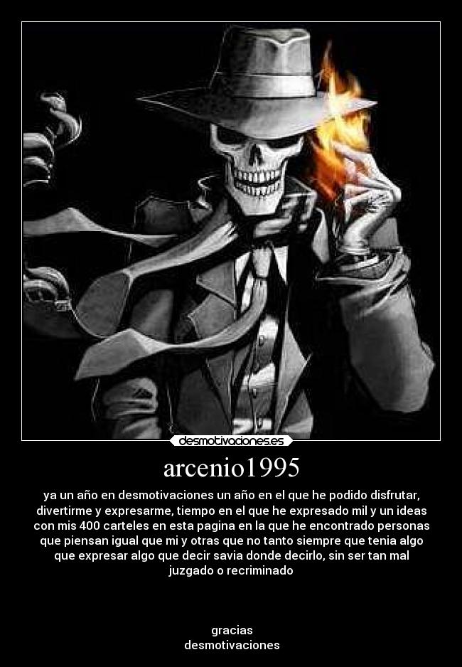 arcenio1995 - ya un año en desmotivaciones un año en el que he podido disfrutar,
divertirme y expresarme, tiempo en el que he expresado mil y un ideas
con mis 400 carteles en esta pagina en la que he encontrado personas
que piensan igual que mi y otras que no tanto siempre que tenia algo
que expresar algo que decir savia donde decirlo, sin ser tan mal
juzgado o recriminado



gracias
desmotivaciones