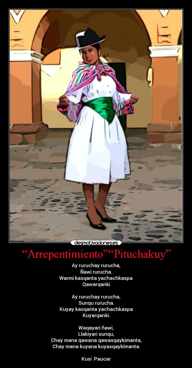 “Arrepentimiento”“Pituchakuy” - Ay ruruchay rurucha,
Ñawi rurucha.
Warmi kasqanta yachachkaspa
Qawarqanki
Ay ruruchay rurucha,
Sunqu rurucha.
Kuyay kasqanta yachachkaspa
Kuyarqanki.
Waqayari ñawi,
Llakiyari sunqu,
Chay mana qawana qawasqaykimanta,
Chay mana kuyana kuyasqaykimanta.
Kusi Paucar