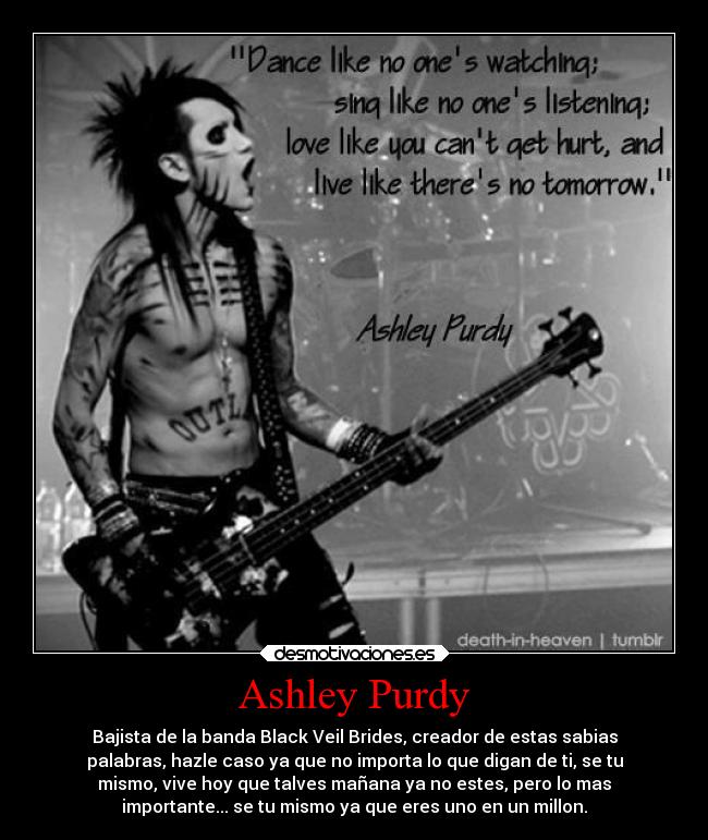 Ashley Purdy - Bajista de la banda Black Veil Brides, creador de estas sabias
palabras, hazle caso ya que no importa lo que digan de ti, se tu
mismo, vive hoy que talves mañana ya no estes, pero lo mas
importante... se tu mismo ya que eres uno en un millon.