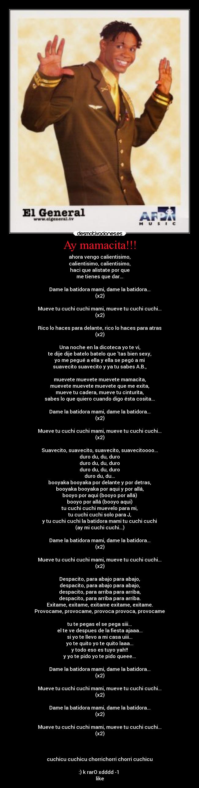 Ay mamacita!!! - ahora vengo calientisimo,
calientisimo, calientisimo,
haci que alistate por que
me tienes que dar...

Dame la batidora mami, dame la batidora...
(x2)

Mueve tu cuchi cuchi mami, mueve tu cuchi cuchi...
(x2)

Rico lo haces para delante, rico lo haces para atras
(x2)

Una noche en la dicoteca yo te vi,
te dije dije batelo batelo que tas bien sexy,
yo me pegué a ella y ella se pegó a mi
suavecito suavecito y ya tu sabes A.B.,

muevete muevete muevete mamacita,
muevete muevete muevete que me exita,
mueve tu cadera, mueve tu cinturita,
sabes lo que quiero cuando digo ésta cosita...

Dame la batidora mami, dame la batidora...
(x2)

Mueve tu cuchi cuchi mami, mueve tu cuchi cuchi...
(x2)

Suavecito, suavecito, suavecito, suavecitoooo...
duro du, du, duro
duro du, du, duro
duro du, du, duro
duro du, du...
booyaka booyaka por delante y por detras,
booyaka booyaka por aqui y por allá,
booyo por aqui (booyo por allá)
booyo por allá (booyo aqui)
tu cuchi cuchi muevelo para mi,
tu cuchi cuchi solo para J,
y tu cuchi cuchi la batidora mami tu cuchi cuchi
(ay mi cuchi cuchi...)

Dame la batidora mami, dame la batidora...
(x2)

Mueve tu cuchi cuchi mami, mueve tu cuchi cuchi...
(x2)

Despacito, para abajo para abajo,
despacito, para abajo para abajo,
despacito, para arriba para arriba,
despacito, para arriba para arriba.
Exitame, exitame, exitame exitame, exitame.
Provocame, provocame, provoca provoca, provocame

tu te pegas el se pega siii...
el te ve despues de la fiesta ajaaa...
si yo te llevo a mi casa uiii...
yo te quito yo te quito laaa...
y todo eso es tuyo yah!!
y yo te pido yo te pido queee...

Dame la batidora mami, dame la batidora...
(x2)

Mueve tu cuchi cuchi mami, mueve tu cuchi cuchi...
(x2)

Dame la batidora mami, dame la batidora...
(x2)

Mueve tu cuchi cuchi mami, mueve tu cuchi cuchi...
(x2)



cuchicu cuchicu chorrichorri chorri cuchicu

:) k rarO xdddd -1 
like