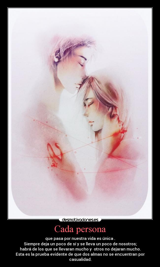 Cada persona - que pasa por nuestra vida es única .
Siempre deja un poco de sí y se lleva un poco de nosotros;
habrá de los que se llevaran mucho y  otros no dejaran mucho.
Esta es la prueba evidente de que dos almas no se encuentran por
casualidad.