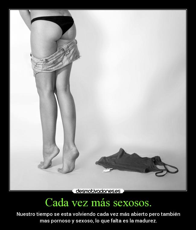 Cada vez más sexosos. - Nuestro tiempo se esta volviendo cada vez más abierto pero también
mas pornoso y sexoso, lo que falta es la madurez.
