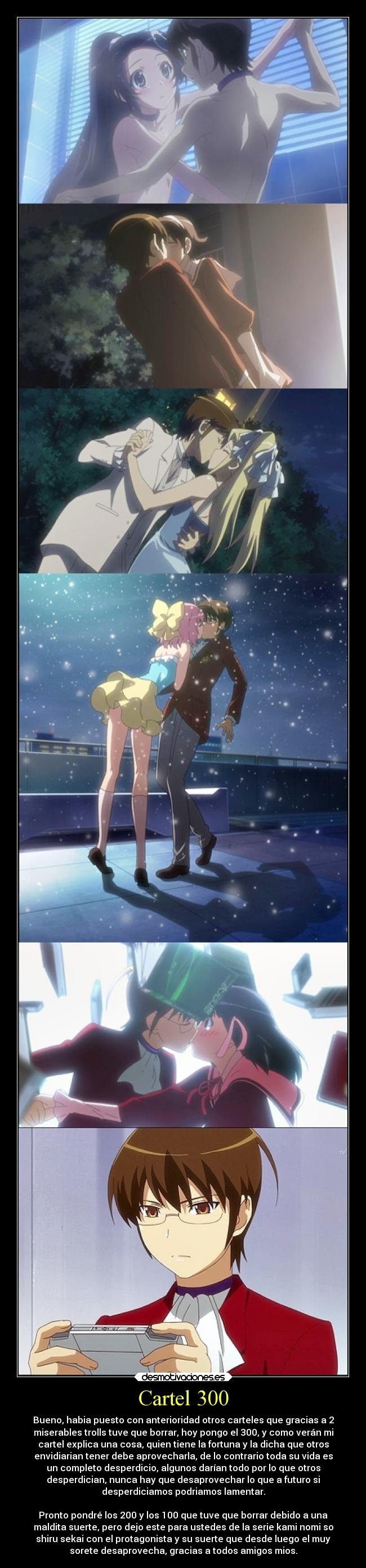 Cartel 300 - Bueno, habia puesto con anterioridad otros carteles que gracias a 2
miserables trolls tuve que borrar, hoy pongo el 300, y como verán mi
cartel explica una cosa, quien tiene la fortuna y la dicha que otros
envidiarian tener debe aprovecharla, de lo contrario toda su vida es
un completo desperdicio, algunos darían todo por lo que otros
desperdician, nunca hay que desaprovechar lo que a futuro si
desperdiciamos podriamos lamentar.
Pronto pondré los 200 y los 100 que tuve que borrar debido a una
maldita suerte, pero dejo este para ustedes de la serie kami nomi so
shiru sekai con el protagonista y su suerte que desde luego el muy
sorete desaprovecha, gracias a todos amigos mios.