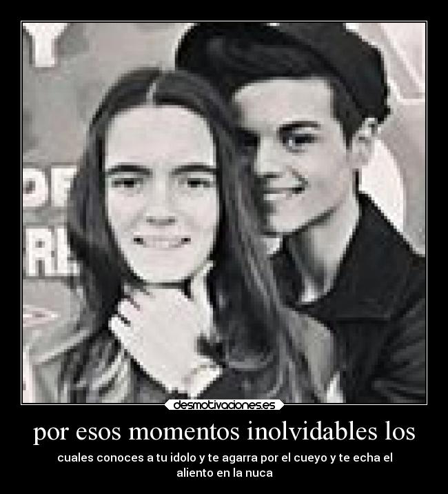 por esos momentos inolvidables los - cuales conoces a tu idolo y te agarra por el cueyo y te echa el
aliento en la nuca