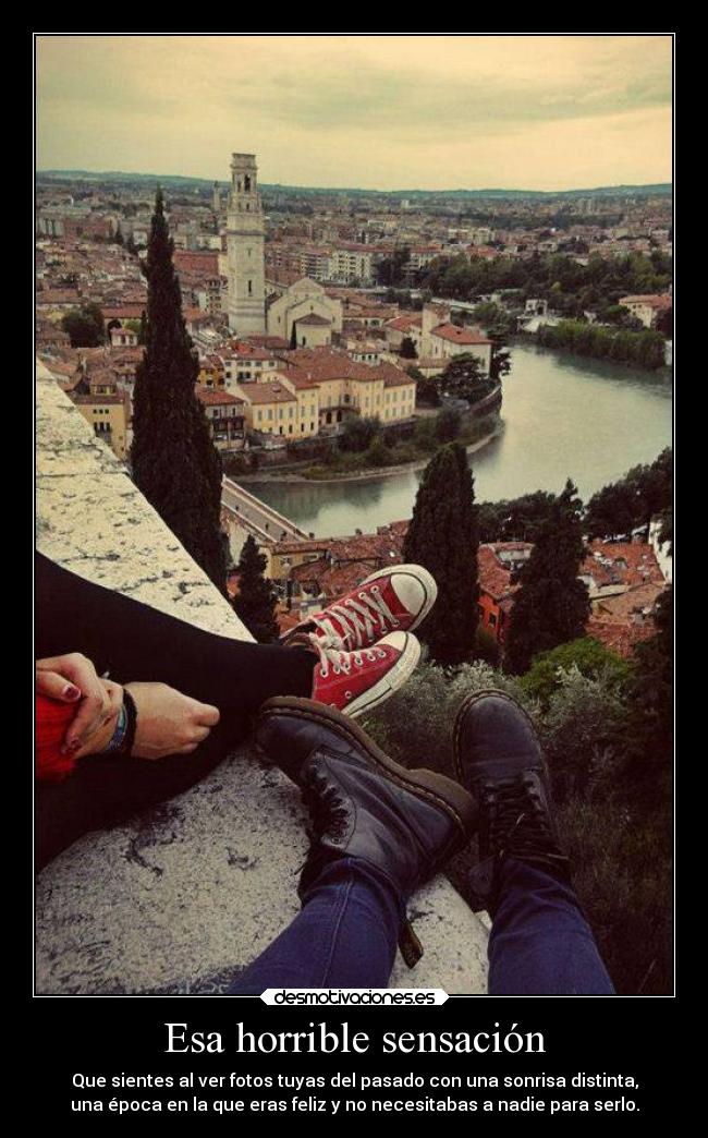 Esa horrible sensación - Que sientes al ver fotos tuyas del pasado con una sonrisa distinta,
una época en la que eras feliz y no necesitabas a nadie para serlo.