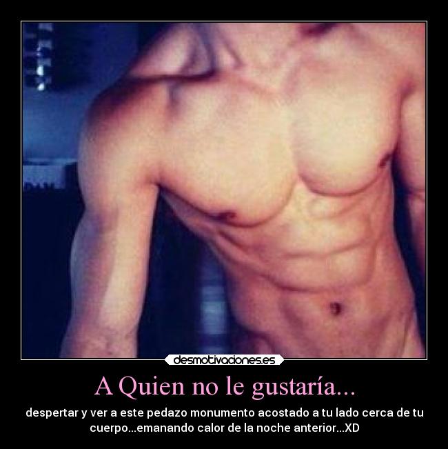 A Quien no le gustaría... - despertar y ver a este pedazo monumento acostado a tu lado cerca de tu
cuerpo...emanando calor de la noche anterior...XD