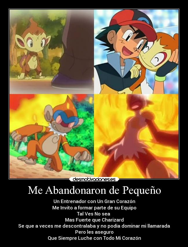 Me Abandonaron de Pequeño - Un Entrenador con Un Gran Corazón
Me Invito a formar parte de su Equipo
Tal Ves No sea
Mas Fuerte que Charizard
Se que a veces me descontralaba y no podia dominar mi llamarada
Pero les aseguro
Que Siempre Luche con Todo Mi Corazón