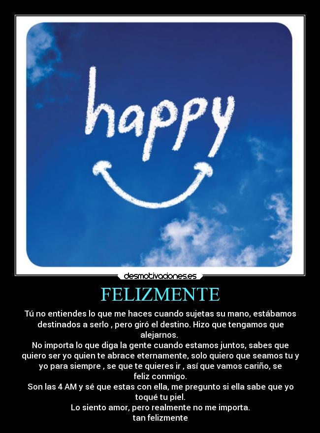 FELIZMENTE - Tú no entiendes lo que me haces cuando sujetas su mano, estábamos
destinados a serlo , pero giró el destino. Hizo que tengamos que
alejarnos. 
No importa lo que diga la gente cuando estamos juntos, sabes que
quiero ser yo quien te abrace eternamente, solo quiero que seamos tu y
yo para siempre , se que te quieres ir , así que vamos cariño, se
feliz conmigo.
Son las 4 AM y sé que estas con ella, me pregunto si ella sabe que yo
toqué tu piel.
Lo siento amor, pero realmente no me importa.
tan felizmente