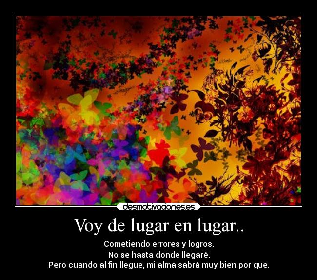 Voy de lugar en lugar.. - Cometiendo errores y logros.
No se hasta donde llegaré.
Pero cuando al fin llegue, mi alma sabrá muy bien por que.