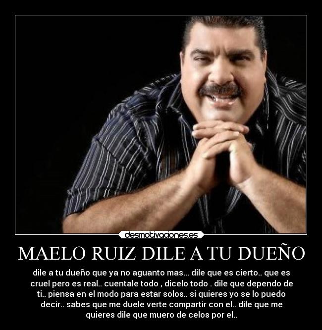 MAELO RUIZ DILE A TU DUEÑO - dile a tu dueño que ya no aguanto mas... dile que es cierto.. que es
cruel pero es real.. cuentale todo , dicelo todo . dile que dependo de
ti.. piensa en el modo para estar solos.. si quieres yo se lo puedo
decir.. sabes que me duele verte compartir con el.. dile que me
quieres dile que muero de celos por el..