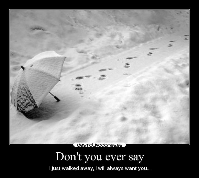 Dont you ever say - I just walked away, I will always want you...