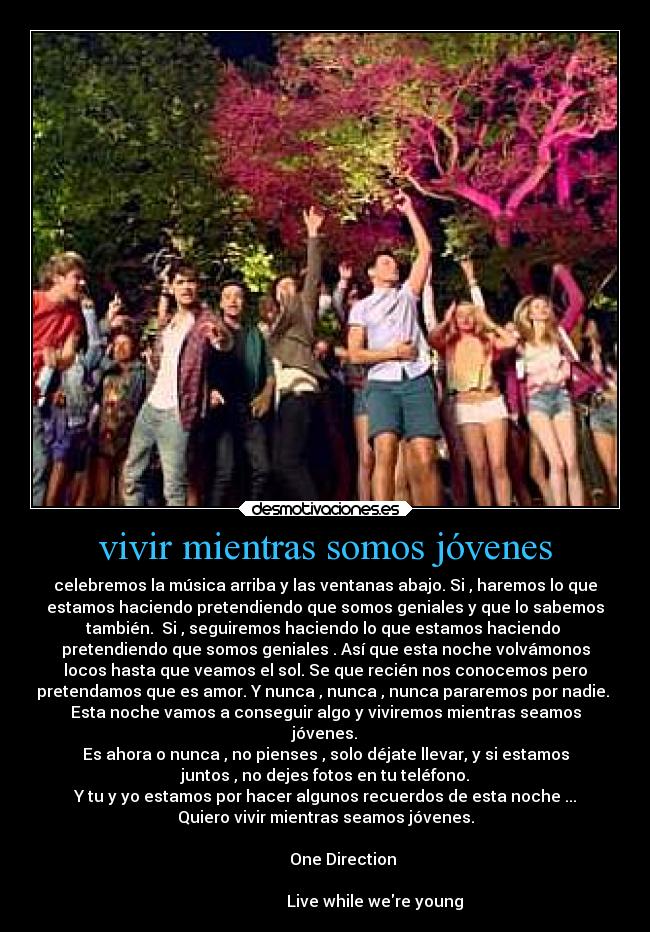 vivir mientras somos jóvenes - celebremos la música arriba y las ventanas abajo. Si , haremos lo que
estamos haciendo pretendiendo que somos geniales y que lo sabemos
también.  Si , seguiremos haciendo lo que estamos haciendo 
pretendiendo que somos geniales . Así que esta noche volvámonos
locos hasta que veamos el sol. Se que recién nos conocemos pero
pretendamos que es amor. Y nunca , nunca , nunca pararemos por nadie. 
Esta noche vamos a conseguir algo y viviremos mientras seamos
jóvenes.
Es ahora o nunca , no pienses , solo déjate llevar, y si estamos
juntos , no dejes fotos en tu teléfono.
Y tu y yo estamos por hacer algunos recuerdos de esta noche ...
Quiero vivir mientras seamos jóvenes.
                                                                      
         One Direction
                                                                      
                         Live while were young