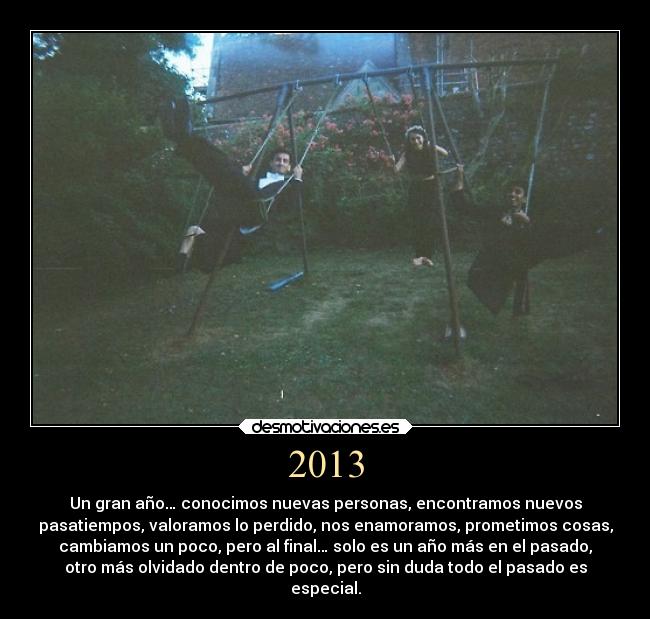 2013 - Un gran año… conocimos nuevas personas, encontramos nuevos
pasatiempos, valoramos lo perdido, nos enamoramos, prometimos cosas,
cambiamos un poco, pero al final… solo es un año más en el pasado,
otro más olvidado dentro de poco, pero sin duda todo el pasado es
especial.