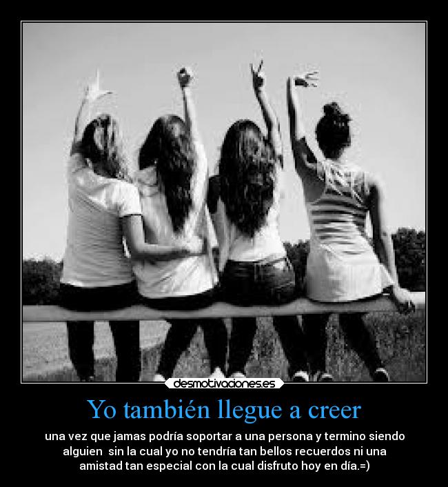 Yo también llegue a creer - una vez que jamas podría soportar a una persona y termino siendo
alguien sin la cual yo no tendría tan bellos recuerdos ni una
amistad tan especial con la cual disfruto hoy en día.=)
