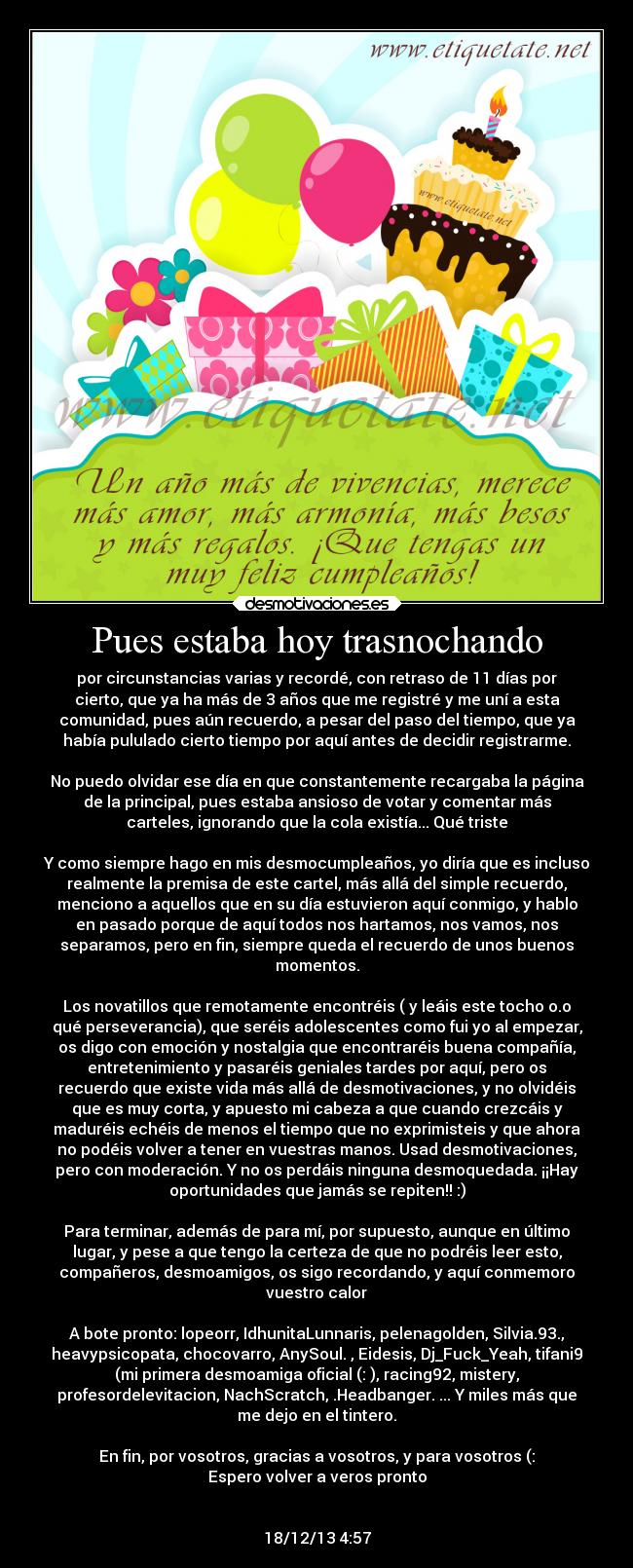 Pues estaba hoy trasnochando - por circunstancias varias y recordé, con retraso de 11 días por
cierto, que ya ha más de 3 años que me registré y me uní a esta
comunidad, pues aún recuerdo, a pesar del paso del tiempo, que ya
había pululado cierto tiempo por aquí antes de decidir registrarme.

No puedo olvidar ese día en que constantemente recargaba la página
de la principal, pues estaba ansioso de votar y comentar más
carteles, ignorando que la cola existía... Qué triste

Y como siempre hago en mis desmocumpleaños, yo diría que es incluso
realmente la premisa de este cartel, más allá del simple recuerdo,
menciono a aquellos que en su día estuvieron aquí conmigo, y hablo
en pasado porque de aquí todos nos hartamos, nos vamos, nos
separamos, pero en fin, siempre queda el recuerdo de unos buenos
momentos.

Los novatillos que remotamente encontréis ( y leáis este tocho o.o
qué perseverancia), que seréis adolescentes como fui yo al empezar,
os digo con emoción y nostalgia que encontraréis buena compañía,
entretenimiento y pasaréis geniales tardes por aquí, pero os
recuerdo que existe vida más allá de desmotivaciones, y no olvidéis
que es muy corta, y apuesto mi cabeza a que cuando crezcáis y
maduréis echéis de menos el tiempo que no exprimisteis y que ahora
no podéis volver a tener en vuestras manos. Usad desmotivaciones,
pero con moderación. Y no os perdáis ninguna desmoquedada. ¡¡Hay
oportunidades que jamás se repiten!! :)

Para terminar, además de para mí, por supuesto, aunque en último
lugar, y pese a que tengo la certeza de que no podréis leer esto,
compañeros, desmoamigos, os sigo recordando, y aquí conmemoro
vuestro calor

A bote pronto: lopeorr, IdhunitaLunnaris, pelenagolden, Silvia.93.,
heavypsicopata, chocovarro, AnySoul. , Eidesis, Dj_Fuck_Yeah, tifani9
(mi primera desmoamiga oficial (: ), racing92, mistery,
profesordelevitacion, NachScratch, .Headbanger. ... Y miles más que
me dejo en el tintero.

En fin, por vosotros, gracias a vosotros, y para vosotros (:
Espero volver a veros pronto


18/12/13 4:57