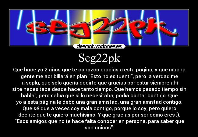 Seg22pk - Que hace ya 2 años que te conozco gracias a esta página, y que mucha
gente me acribillará en plan Esto no es tuenti, pero la verdad me
la sopla, que solo quería decirte que gracias por estar siempre ahí
si te necesitaba desde hace tanto tiempo. Que hemos pasado tiempo sin
hablar, pero sabía que si lo necesitaba, podía contar contigo. Que
yo a esta página le debo una gran amistad, una gran amistad contigo.
Que sé que a veces soy mala contigo, porque lo soy, pero quiero
decirte que te quiero muchísimo. Y que gracias por ser como eres :).
Esos amigos que no te hace falta conocer en persona, para saber que
son únicos.