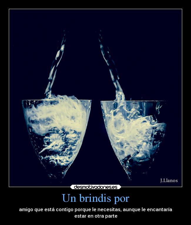 Un brindis por - amigo que está contigo porque le necesitas, aunque le encantaría
estar en otra parte