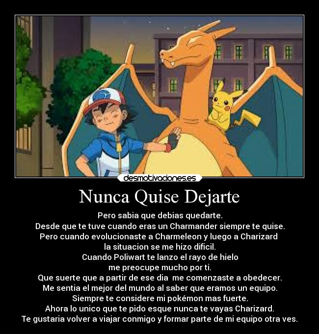 Nunca Quise Dejarte - Pero sabia que debias quedarte.
Desde que te tuve cuando eras un Charmander siempre te quise.
Pero cuando evolucionaste a Charmeleon y luego a Charizard
la situacion se me hizo dificil.
Cuando Poliwart te lanzo el rayo de hielo
me preocupe mucho por ti.
Que suerte que a partir de ese dia me comenzaste a obedecer.
Me sentia el mejor del mundo al saber que eramos un equipo.
Siempre te considere mi pokémon mas fuerte.
Ahora lo unico que te pido esque nunca te vayas Charizard.
Te gustaria volver a viajar conmigo y formar parte de mi equipo otra ves.