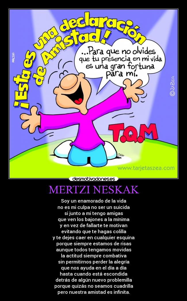 MERTZI NESKAK - Soy un enamorado de la vida
no es mi culpa no ser un suicida
si junto a mi tengo amigas
que ven los bajones a la mínima
y en vez de fallarte te motivan
evitando que te hagas colilla
y te dejes caer en cualquier esquina
porque siempre estamos de risas
aunque todos tengamos movidas
la actitud siempre combativa
sin permitirnos perder la alegría
que nos ayuda en el día a día
hasta cuando está escondida
detrás de algún nuevo problemilla
porque quizás no seamos cuadrilla
pero nuestra amistad es infinita.