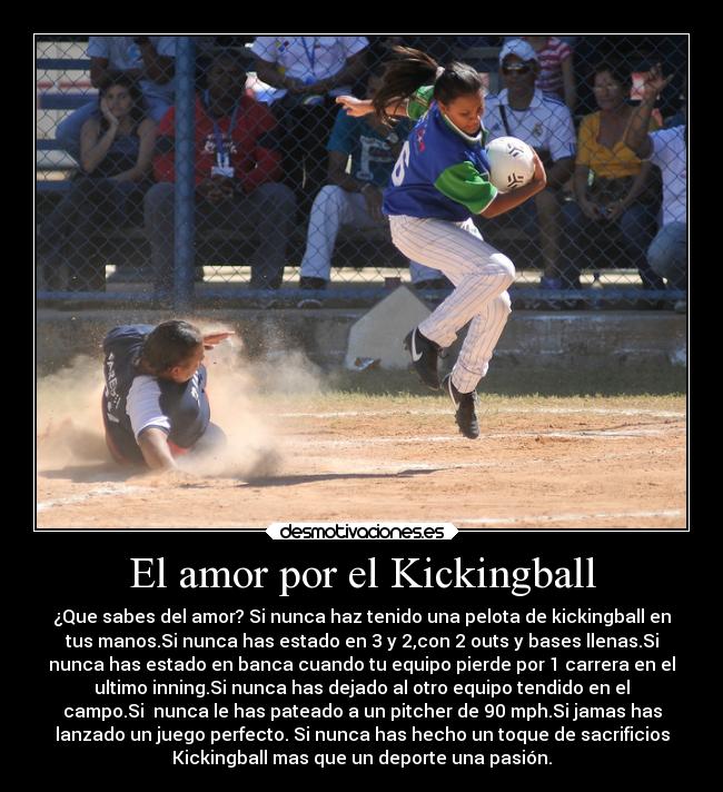 El amor por el Kickingball - ¿Que sabes del amor? Si nunca haz tenido una pelota de kickingball en
tus manos.Si nunca has estado en 3 y 2,con 2 outs y bases llenas.Si
nunca has estado en banca cuando tu equipo pierde por 1 carrera en el
ultimo inning.Si nunca has dejado al otro equipo tendido en el
campo.Si nunca le has pateado a un pitcher de 90 mph.Si jamas has
lanzado un juego perfecto. Si nunca has hecho un toque de sacrificios
Kickingball mas que un deporte una pasión.