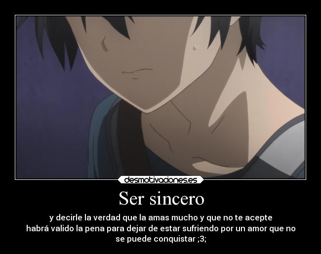 Ser sincero - y decirle la verdad que la amas mucho y que no te acepte
habrá valido la pena para dejar de estar sufriendo por un amor que no
se puede conquistar ;3;