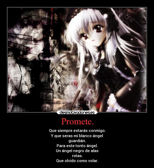 Promete. - Que siempre estarás conmigo.
Y que seras mi blanco ángel
guardián.
Para este tonto ángel.
Un ángel negro de alas
rotas.
Que olvido como volar.