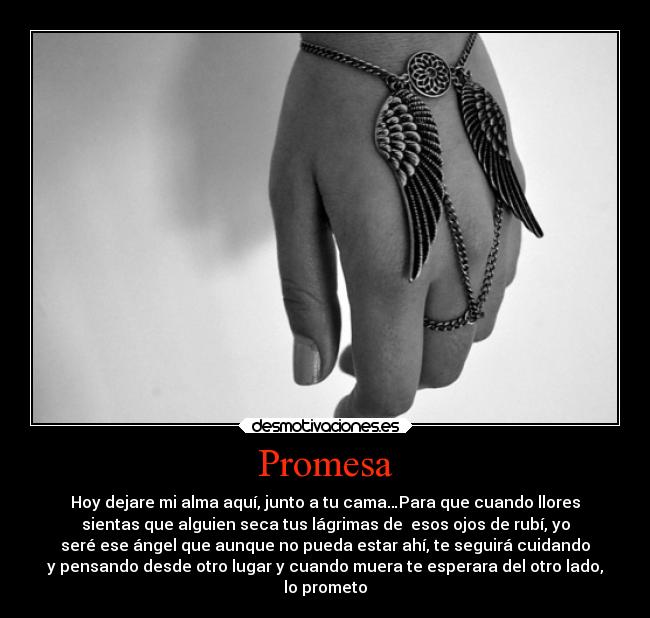 Promesa - Hoy dejare mi alma aquí, junto a tu cama…Para que cuando llores
sientas que alguien seca tus lágrimas de esos ojos de rubí, yo
seré ese ángel que aunque no pueda estar ahí, te seguirá cuidando
y pensando desde otro lugar y cuando muera te esperara del otro lado,
lo prometo