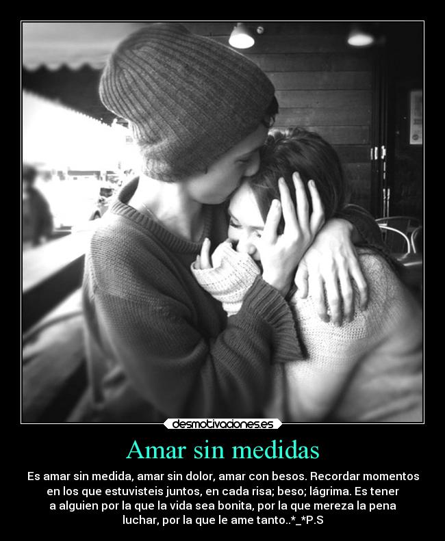 Amar sin medidas - Es amar sin medida, amar sin dolor, amar con besos. Recordar momentos
en los que estuvisteis juntos, en cada risa; beso; lágrima. Es tener
a alguien por la que la vida sea bonita, por la que mereza la pena
luchar, por la que le ame tanto..*_*P.S