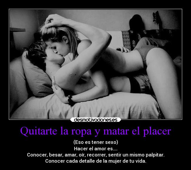 Quitarte la ropa y matar el placer - (Eso es tener sexo)
Hacer el amor es....
Conocer, besar, amar, oír, recorrer, sentir un mismo palpitar.
Conocer cada detalle de la mujer de tu vida.