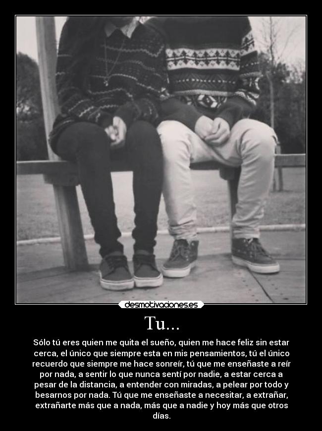 Tu... - Sólo tú eres quien me quita el sueño, quien me hace feliz sin estar
cerca, el único que siempre esta en mis pensamientos, tú el único
recuerdo que siempre me hace sonreír, tú que me enseñaste a reír
por nada, a sentir lo que nunca sentí por nadie, a estar cerca a
pesar de la distancia, a entender con miradas, a pelear por todo y
besarnos por nada. Tú que me enseñaste a necesitar, a extrañar,
extrañarte más que a nada, más que a nadie y hoy más que otros
días.
