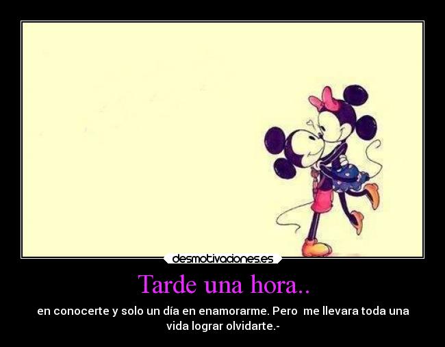 Tarde una hora.. - en conocerte y solo un día en enamorarme. Pero me llevara toda una
vida lograr olvidarte.-