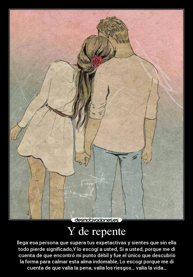 Y de repente - llega esa persona que supera tus expetactivas y sientes que sin ella
todo pierde significado,Y lo escogí a usted, Si a usted, porque me di
cuenta de que encontró mi punto débil y fue el único que descubrió
la forma para calmar esta alma indomable, Lo escogí porque me di
cuenta de que valía la pena, valía los riesgos… valía la vida…