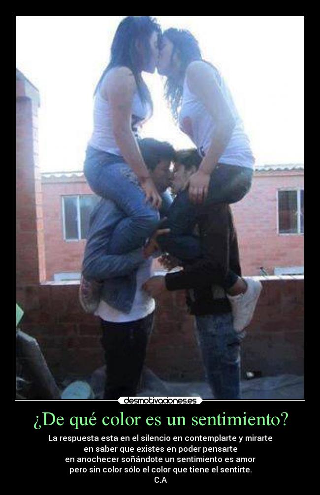 ¿De qué color es un sentimiento? - La respuesta esta en el silencio en contemplarte y mirarte
en saber que existes en poder pensarte
en anochecer soñándote un sentimiento es amor
pero sin color sólo el color que tiene el sentirte.
C.A