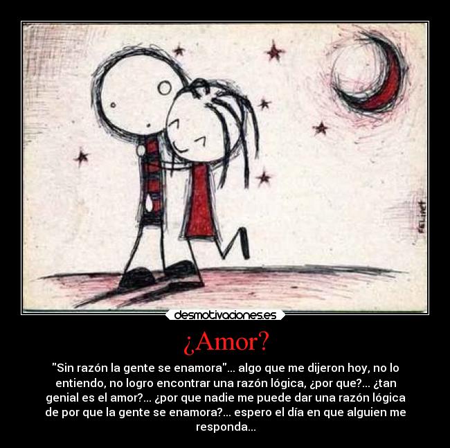 ¿Amor? - Sin razón la gente se enamora... algo que me dijeron hoy, no lo
entiendo, no logro encontrar una razón lógica, ¿por que?... ¿tan
genial es el amor?... ¿por que nadie me puede dar una razón lógica
de por que la gente se enamora?... espero el día en que alguien me
responda...