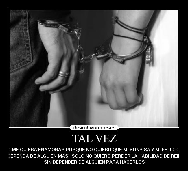 TAL VEZ - NO ME QUIERA ENAMORAR PORQUE NO QUIERO QUE MI SONRISA Y MI FELICIDAD
DEPENDA DE ALGUIEN MAS...SOLO NO QUIERO PERDER LA HABILIDAD DE REÍR
SIN DEPENDER DE ALGUIEN PARA HACERLOS