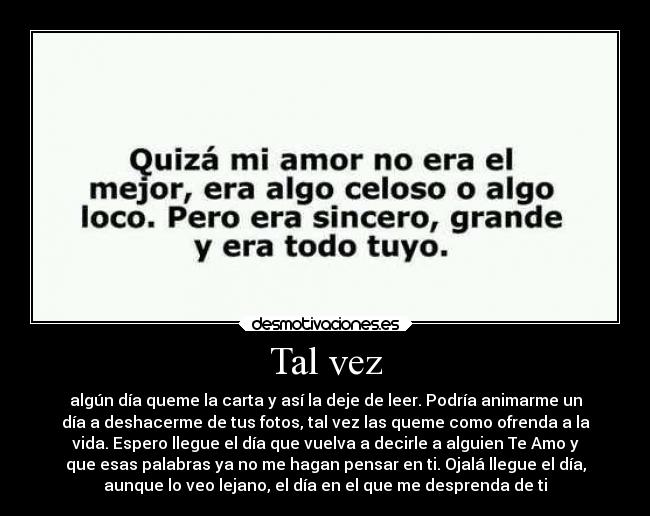 Tal vez - algún día queme la carta y así la deje de leer. Podría animarme un
día a deshacerme de tus fotos, tal vez las queme como ofrenda a la
vida. Espero llegue el día que vuelva a decirle a alguien Te Amo y
que esas palabras ya no me hagan pensar en ti. Ojalá llegue el día,
aunque lo veo lejano, el día en el que me desprenda de ti