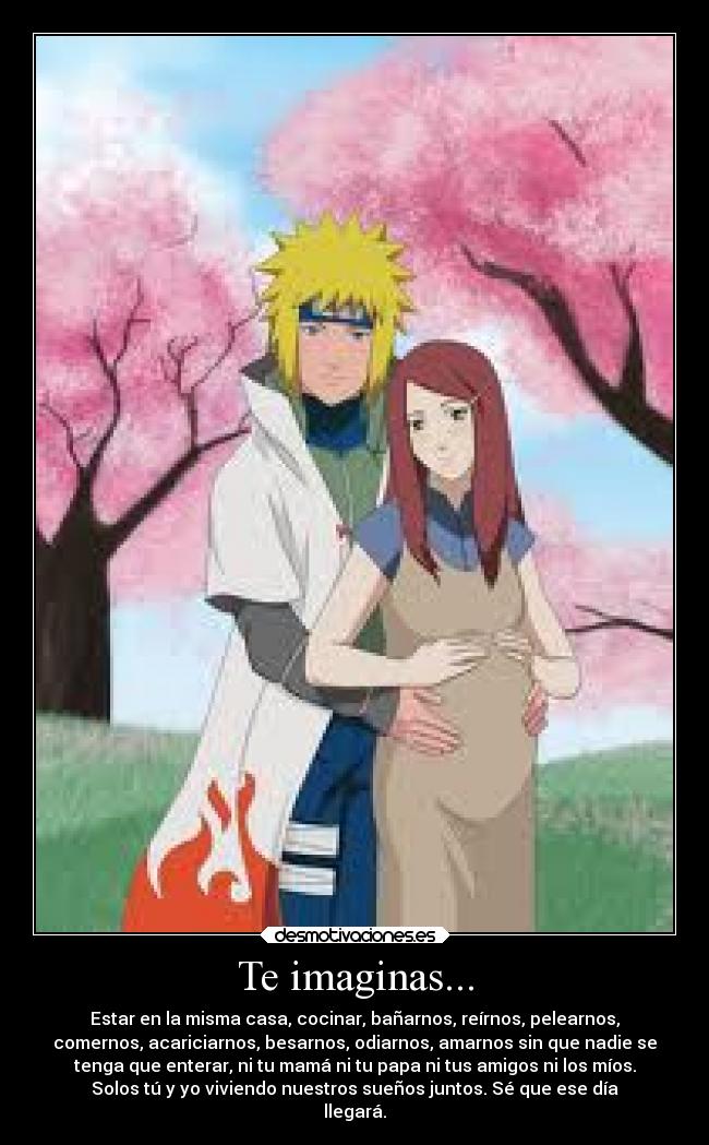 Te imaginas... - Estar en la misma casa, cocinar, bañarnos, reírnos, pelearnos,
comernos, acariciarnos, besarnos, odiarnos, amarnos sin que nadie se
tenga que enterar, ni tu mamá ni tu papa ni tus amigos ni los míos.
Solos tú y yo viviendo nuestros sueños juntos. Sé que ese día
llegará.