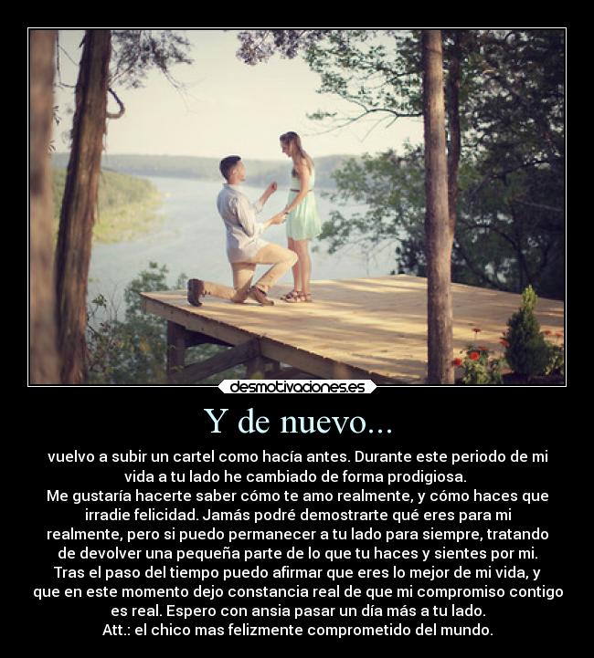 Y de nuevo... - vuelvo a subir un cartel como hacía antes. Durante este periodo de mi
vida a tu lado he cambiado de forma prodigiosa.
Me gustaría hacerte saber cómo te amo realmente, y cómo haces que
irradie felicidad. Jamás podré demostrarte qué eres para mi
realmente, pero si puedo permanecer a tu lado para siempre, tratando
de devolver una pequeña parte de lo que tu haces y sientes por mi.
Tras el paso del tiempo puedo afirmar que eres lo mejor de mi vida, y
que en este momento dejo constancia real de que mi compromiso contigo
es real. Espero con ansia pasar un día más a tu lado.
Att.: el chico mas felizmente comprometido del mundo.