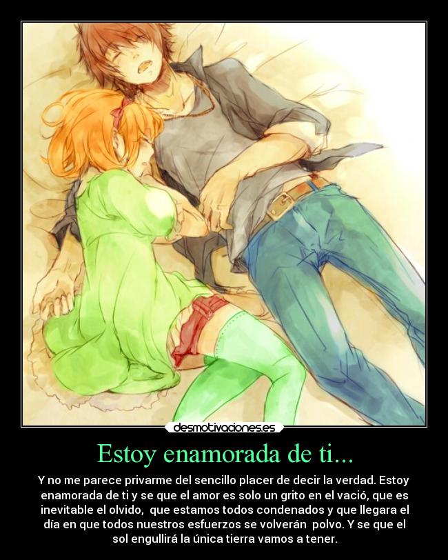 Estoy enamorada de ti... - Y no me parece privarme del sencillo placer de decir la verdad. Estoy
enamorada de ti y se que el amor es solo un grito en el vació, que es
inevitable el olvido, que estamos todos condenados y que llegara el
día en que todos nuestros esfuerzos se volverán polvo. Y se que el
sol engullirá la única tierra vamos a tener.