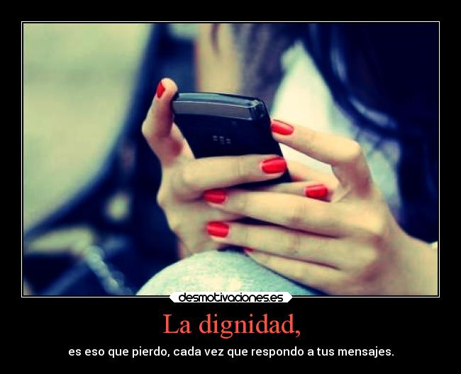 La dignidad, - es eso que pierdo, cada vez que respondo a tus mensajes.