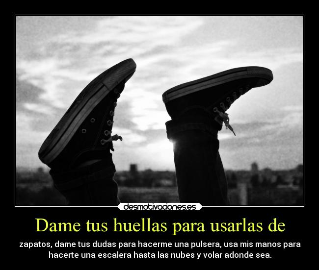 Dame tus huellas para usarlas de - zapatos, dame tus dudas para hacerme una pulsera, usa mis manos para
hacerte una escalera hasta las nubes y volar adonde sea.