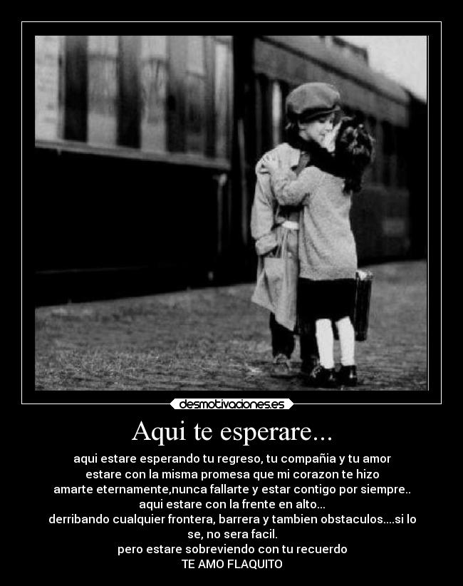 Aqui te esperare... - aqui estare esperando tu regreso, tu compañia y tu amor
estare con la misma promesa que mi corazon te hizo
amarte eternamente,nunca fallarte y estar contigo por siempre..
aqui estare con la frente en alto...
derribando cualquier frontera, barrera y tambien obstaculos....si lo
se, no sera facil.
pero estare sobreviendo con tu recuerdo
TE AMO FLAQUITO