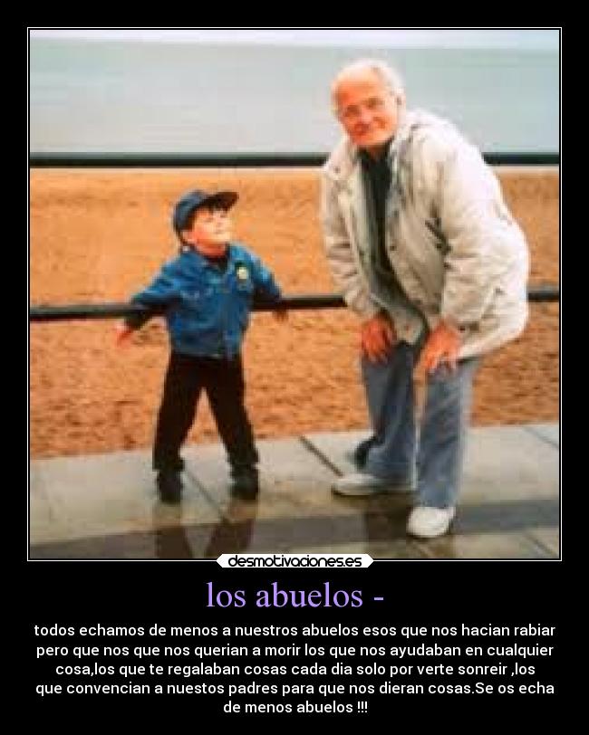 los abuelos - - todos echamos de menos a nuestros abuelos esos que nos hacian rabiar
pero que nos que nos querian a morir los que nos ayudaban en cualquier
cosa,los que te regalaban cosas cada dia solo por verte sonreir ,los
que convencian a nuestos padres para que nos dieran cosas.Se os echa
de menos abuelos !!!