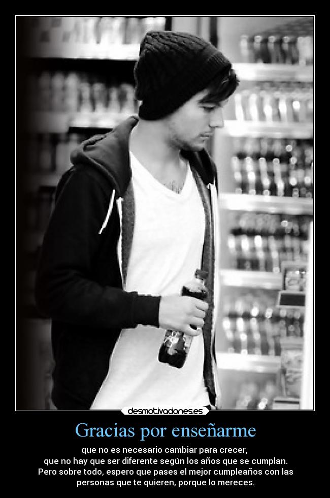 Gracias por enseñarme - que no es necesario cambiar para crecer,
que no hay que ser diferente según los años que se cumplan.
Pero sobre todo, espero que pases el mejor cumpleaños con las
personas que te quieren, porque lo mereces.